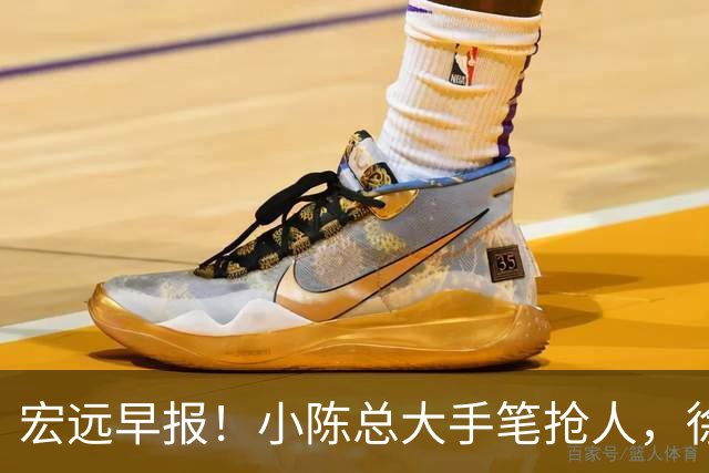 宏远早报！小陈总大手笔抢人，徐杰将拿顶薪，周鹏归队职务曝光！