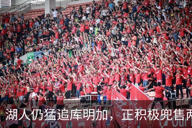 湖人仍猛追库明加，正积极兜售两将1660万合同！佩总第10位新援临近？