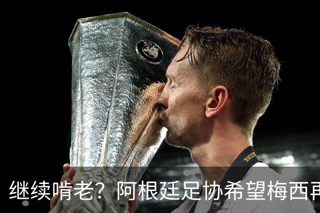 继续啃老？阿根廷足协希望梅西再踢2年：梅西正考虑最终决定！